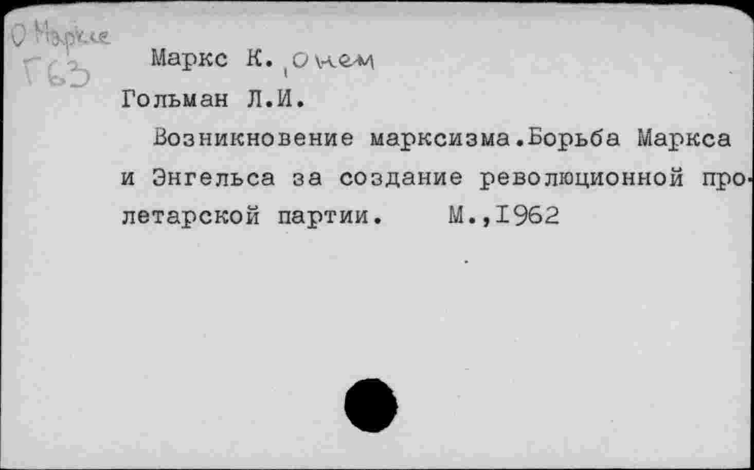 ﻿Г
Маркс К. (о
Гольман Л.И.
Возникновение марксизма.Борьба Маркса и Энгельса за создание революционной про летарской партии. М.,1962